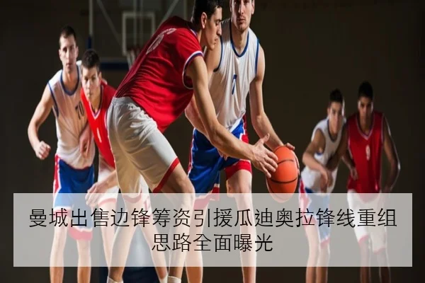 曼城出售边锋筹资引援瓜迪奥拉锋线重组思路全面曝光
