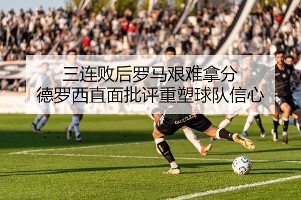 三连败后罗马艰难拿分 德罗西直面批评重塑球队信心