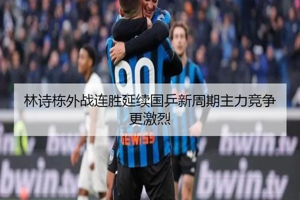 林诗栋外战连胜延续国乒新周期主力竞争更激烈
